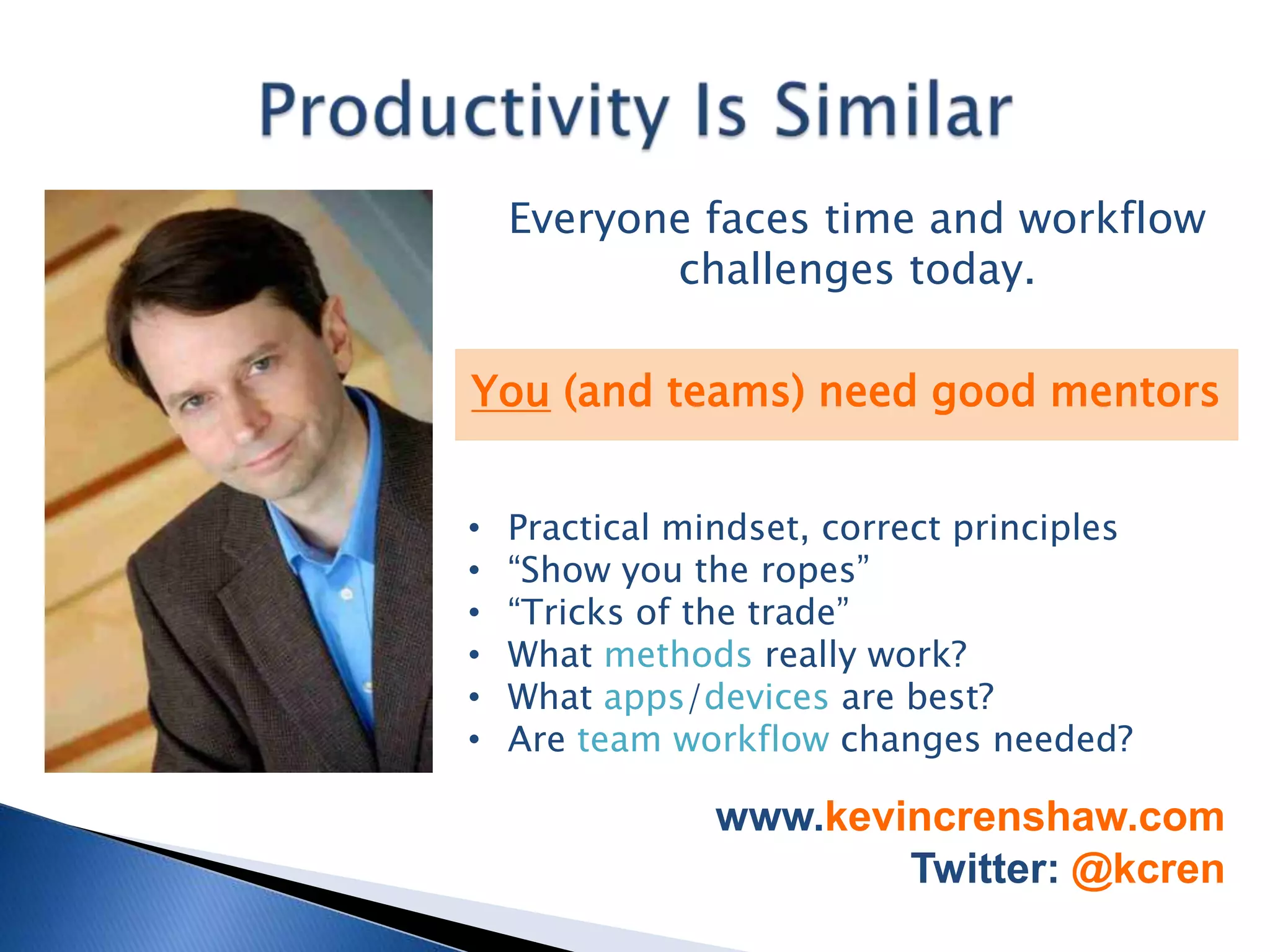 Everyone faces time and workflow
           challenges today.

You (and teams) need good mentors


•   Practical mindset, correct principles
•   “Show you the ropes”
•   “Tricks of the trade”
•   What methods really work?
•   What apps/devices are best?
•   Are team workflow changes needed?

                www.kevincrenshaw.com
                        Twitter: @kcren
 