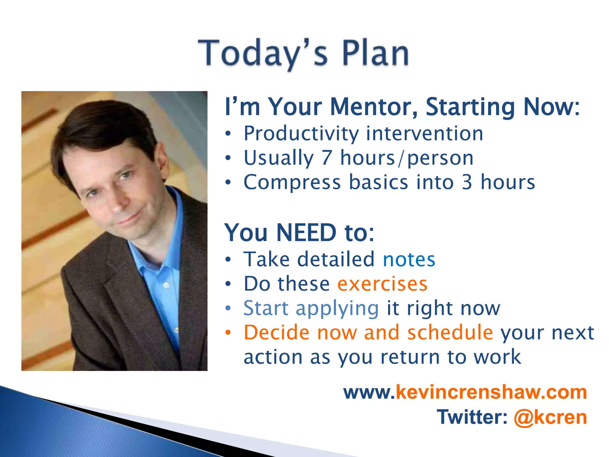 I’m Your Mentor, Starting Now:
• Productivity intervention
• Usually 7 hours/person
• Compress basics into 3 hours

You NEED to:
•   Take detailed notes
•   Do these exercises
•   Start applying it right now
•   Decide now and schedule your next
    action as you return to work
             www.kevincrenshaw.com
                     Twitter: @kcren
 