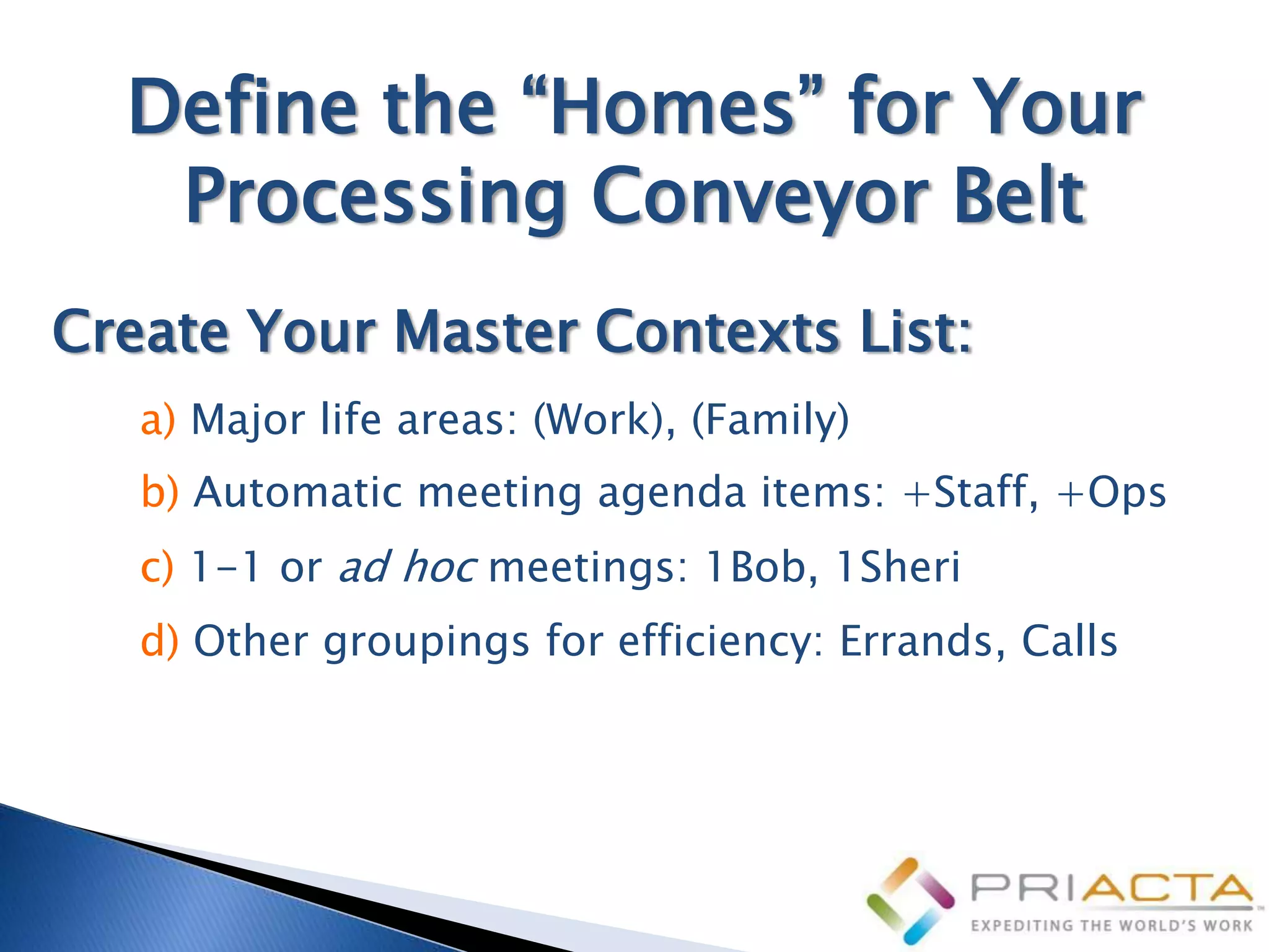 Define the “Homes” for Your
   Processing Conveyor Belt
Create Your Master Contexts List:
   a) Major life areas: (Work), (Family)
   b) Automatic meeting agenda items: +Staff, +Ops
   c) 1-1 or ad hoc meetings: 1Bob, 1Sheri
   d) Other groupings for efficiency: Errands, Calls
 