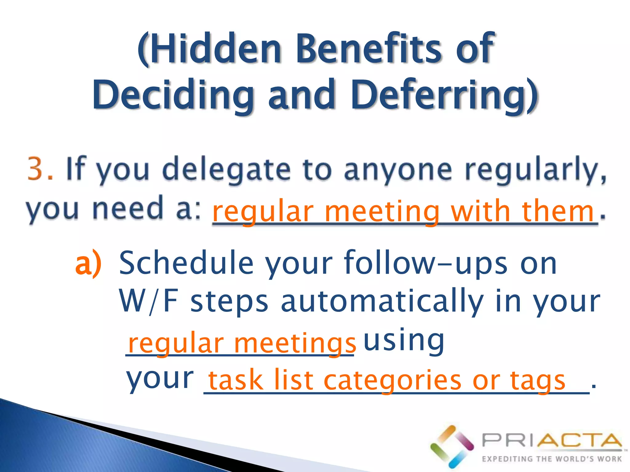 (Hidden Benefits of
 Deciding and Deferring)

         regular meeting with them
a) Schedule your follow-ups on
   W/F steps automatically in your
   _____________ using
   regular meetings
   your ______________________.
         task list categories or tags
 