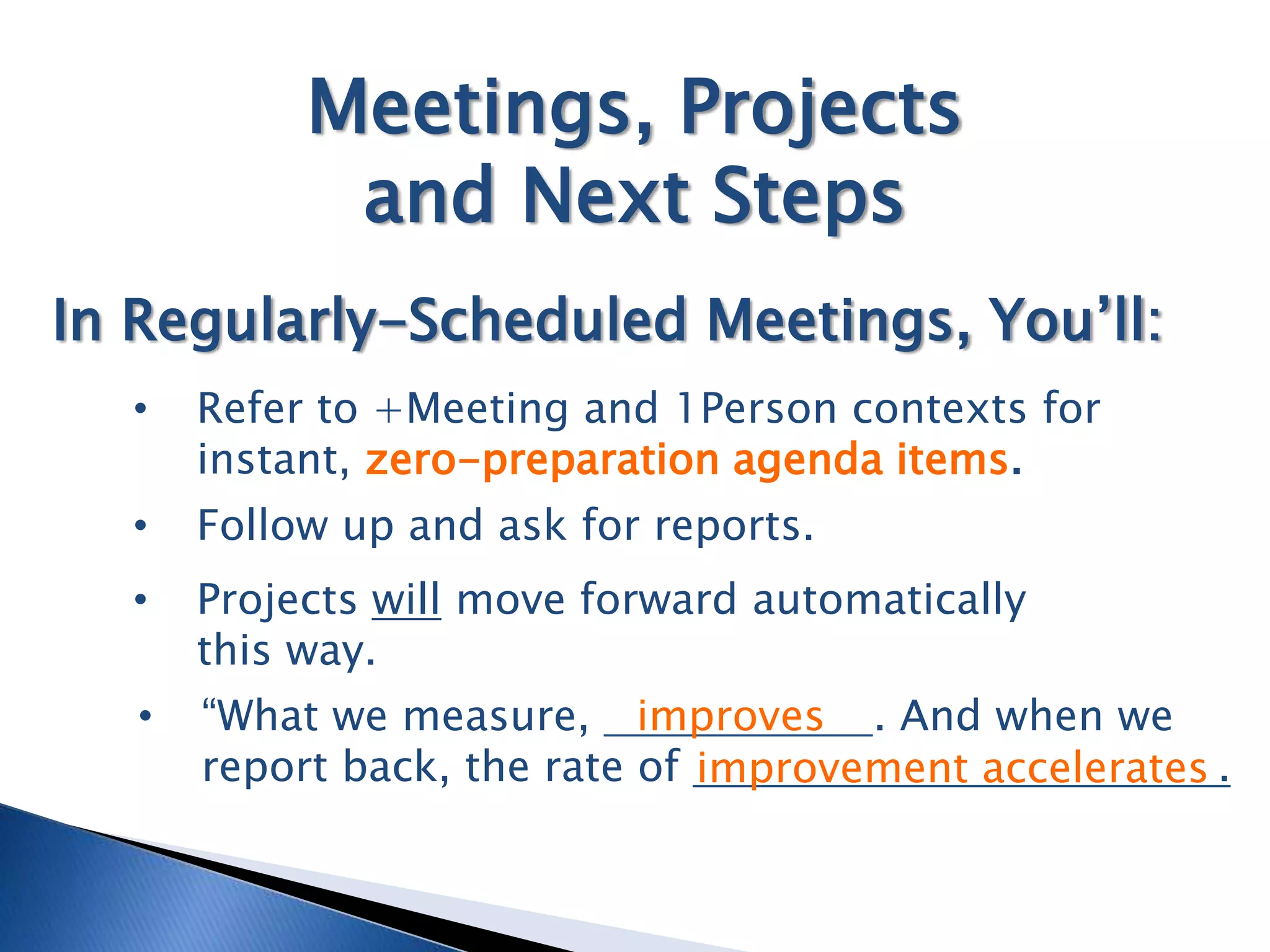 Meetings, Projects
             and Next Steps
In Regularly-Scheduled Meetings, You’ll:
  •    Refer to +Meeting and 1Person contexts for
       instant, zero-preparation agenda items.
  •    Follow up and ask for reports.
  •    Projects will move forward automatically
       this way.
   •   “What we measure, improves . And when we
       report back, the rate of improvement accelerates .
 