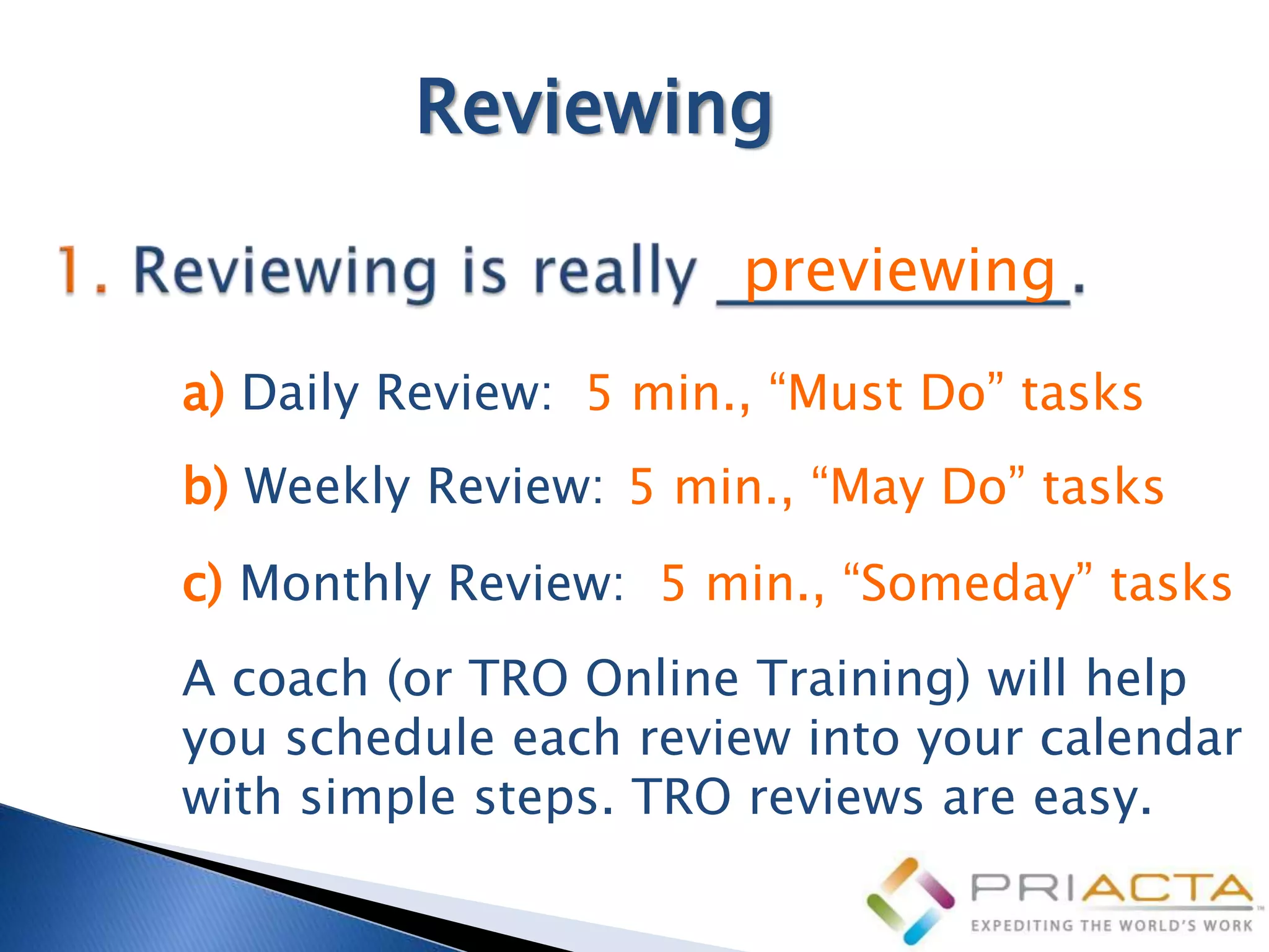 Reviewing

                       previewing
a) Daily Review: 5 min., “Must Do” tasks
b) Weekly Review: 5 min., “May Do” tasks
c) Monthly Review: 5 min., “Someday” tasks
A coach (or TRO Online Training) will help
you schedule each review into your calendar
with simple steps. TRO reviews are easy.
 
