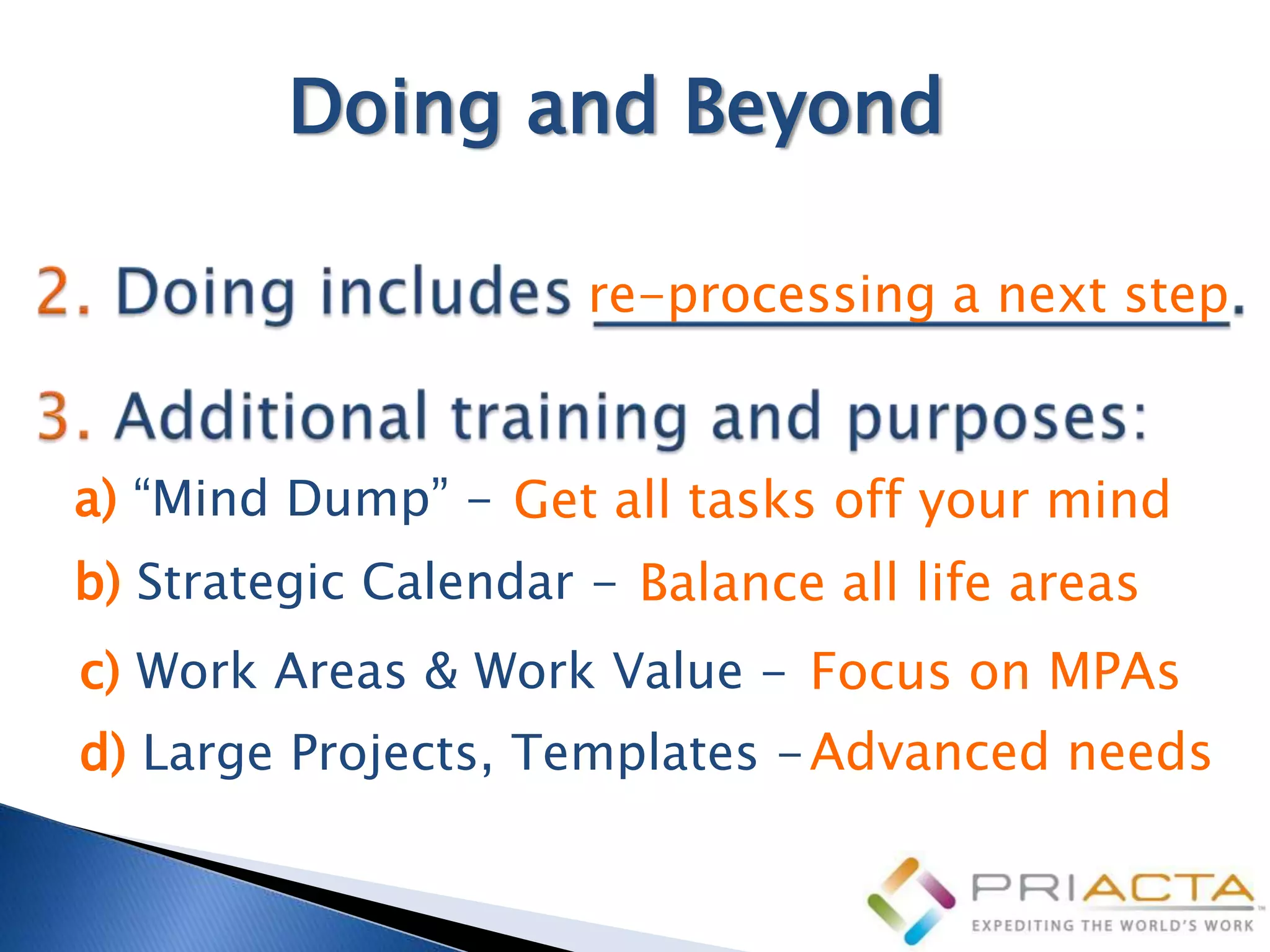 Doing and Beyond

                      re-processing a next step


a) “Mind Dump” - Get all tasks off your mind
b) Strategic Calendar - Balance all life areas
c) Work Areas & Work Value - Focus on MPAs
d) Large Projects, Templates - Advanced needs
 