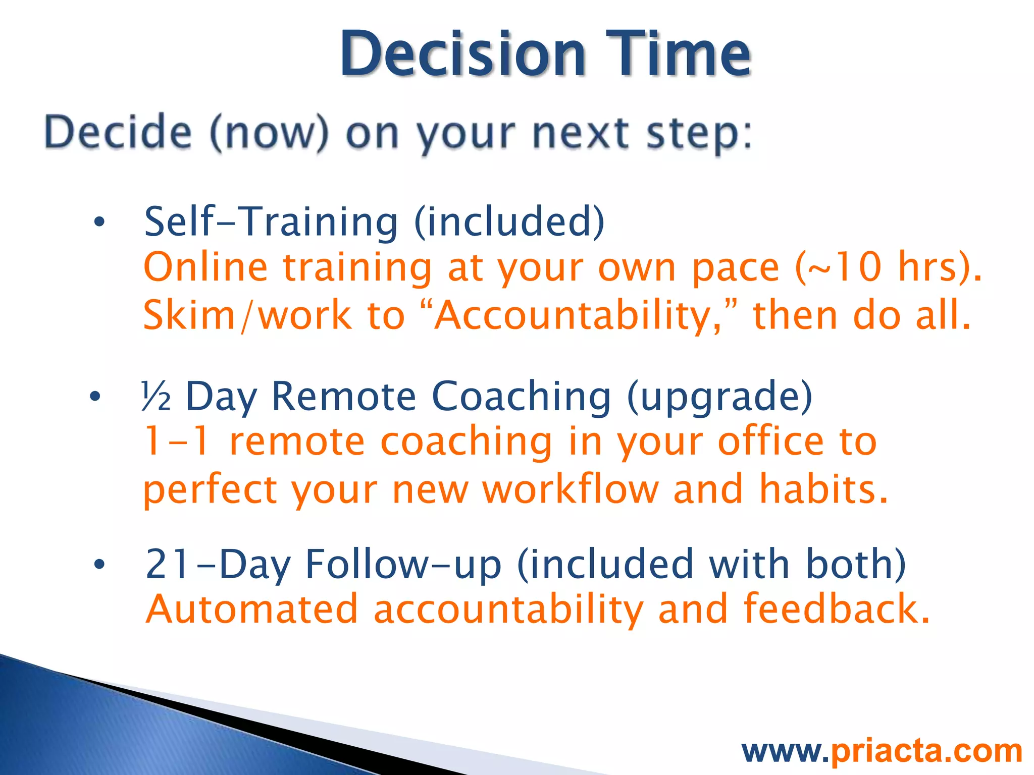 Decision Time

• Self-Training (included)
  Online training at your own pace (~10 hrs).
  Skim/work to “Accountability,” then do all.

• ½ Day Remote Coaching (upgrade)
  1-1 remote coaching in your office to
  perfect your new workflow and habits.
• 21-Day Follow-up (included with both)
  Automated accountability and feedback.


                                www.priacta.com
 