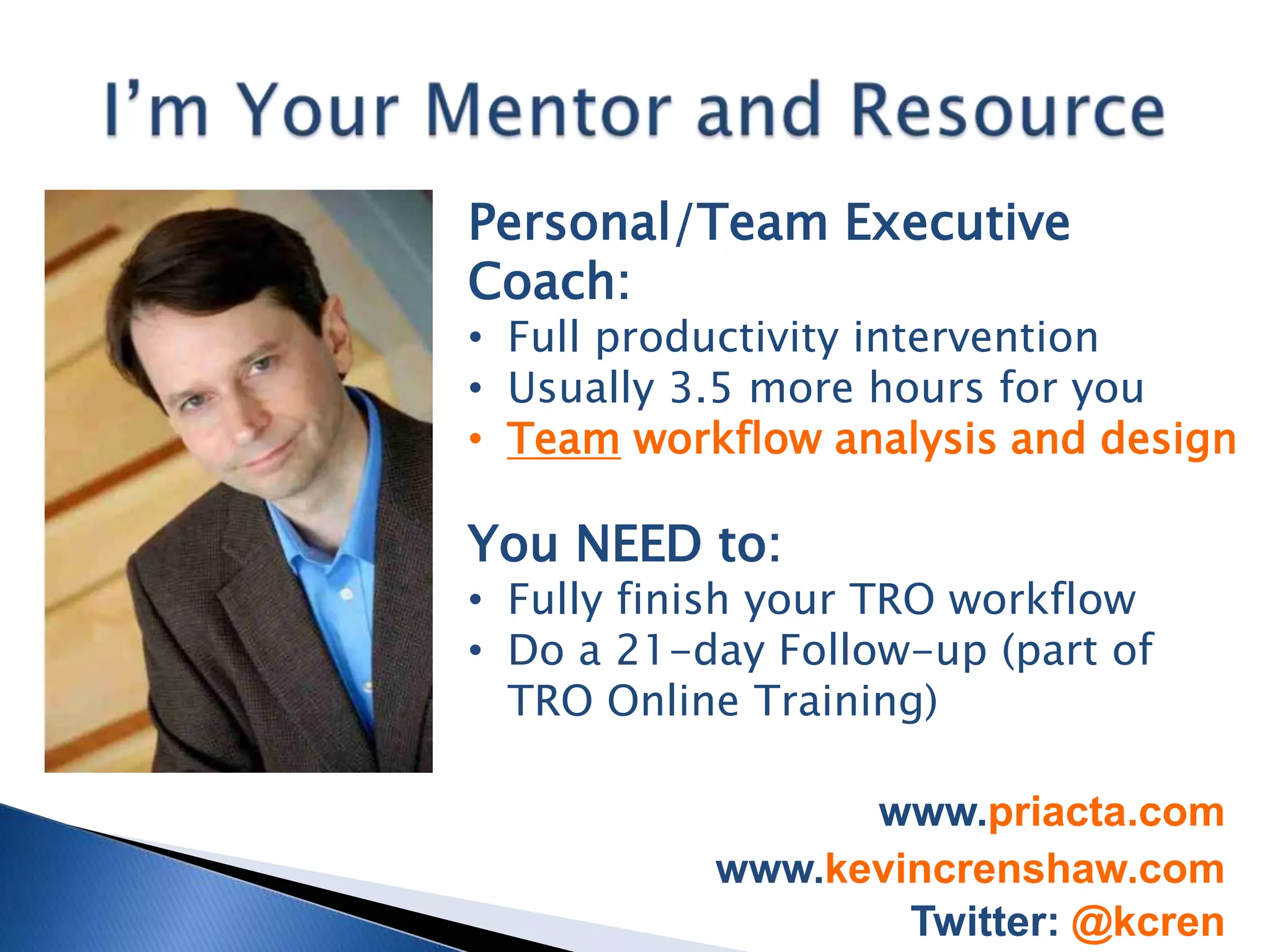 Personal/Team Executive
Coach:
• Full productivity intervention
• Usually 3.5 more hours for you
• Team workflow analysis and design

You NEED to:
• Fully finish your TRO workflow
• Do a 21-day Follow-up (part of
  TRO Online Training)

                 www.priacta.com
           www.kevincrenshaw.com
                   Twitter: @kcren
 