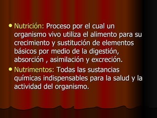 Nutrición:  Proceso por el cual un organismo vivo utiliza el alimento para su crecimiento y sustitución de elementos básicos por medio de la digestión, absorción , asimilación y excreción. Nutrimentos:  Todas las sustancias químicas indispensables para la salud y la actividad del organismo. 
