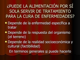 ¿PUEDE LA ALIMENTACIÓN POR SÍ SOLA SERVIR DE TRATAMIENTO PARA LA CURA DE ENFERMEDADES? Depende de la enfermedad específica a tratar Depende de la respuesta del organismo (el terreno) Depende de la realidad socioeconómica y cultural (factibilidad)  En terminos generales  si  puede hacerlo 