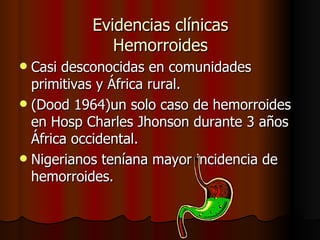 Evidencias clínicas Hemorroides Casi desconocidas en comunidades primitivas y África rural. (Dood 1964)un solo caso de hemorroides en Hosp Charles Jhonson durante 3 años África occidental. Nigerianos teníana mayor incidencia de hemorroides. 
