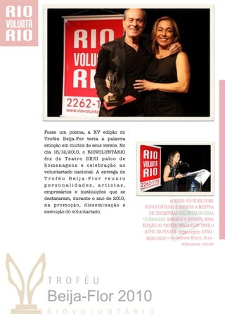 Fosse um poema, a XV edição do
Troféu Beija-For teria a palavra
emoção em muitos de seus versos. No
dia 15/12/2010, o RIOVOLUNTÁRIO
fez do Teatro SESI palco de
homenagens e celebração ao
voluntariado nacional. A entrega do
Troféu Beija-Flor reuniu
personalidades, artistas,
empresários e instituições que se
destacaram, durante o ano de 2010,
                                                       ACESSE: YOUTUBE.COM/
na promoção, disseminação e            RIOVOLUNTÁRIO E ASSISTA A MESTRA
execução do voluntariado.                DE CERIMÔNIAS VOLUNTÁRIA CISSA
                                      GUIMARÃES ABRINDO O EVENTO. ESSA
                                      EDIÇÃO DO TROFÉU BEIJA-FLOR TEVE O
                                       APPIO DA FIRJAN - ﬁrjan.org.br, APPAI -
                                        appai.org.br e da empresa Wilson, Sons -
                                                             wilsonsons .com.br
 