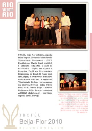 O Troféu Beija-Flor categoria especial
redes foi para o Conselho Brasileiro de
Voluntariado Empresarial - CBVE.
Presidido por Wanda Engel, em 2010,
o Conselho completou 2 anos de
existência, lançou em agosto a
Pesquisa Perﬁl do Voluntariado
Empresarial no Brasil II (baixe aqui:
cbve.org.br) e promoveu o Seminário
Internacional 2001-2011 A Década do
Voluntariado. Na foto, representantes
das empresas Gerdau, Light, Wilson,
Sons, HSBC, Wanda Engel - Instituto
Unibanco e Fábio Ribeiro, presidente
ABRH-RJ abrhrj.org.br - convidado
                                          ACESSE YOUTUBE.COM/RIOVOLUNTARIO
especial para a entrega.                  E ASSISTA A ESSA APRESENTAÇÃO COM
                                             AS CRIANÇAS DA ONG MUNDO NOVO
                                          DA CULTURA VIVA QUE FICA NO BAIRRO
                                              CHATUBA E, ATRAVÉS DE AÇÕES DE
                                           VOLUNTARIADO, BUSCA O FOMENTO DA
                                               CULTURA LOCAL COM PROGRAMAS
                                             SÓCIO-EDUCACIONAIS E DE GERAÇÃO
                                            DE EMPREGO E RENDA NO MUNICÍPIO
                                                                DE MESQUITA.
 