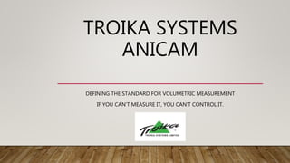 TROIKA SYSTEMS
ANICAM
DEFINING THE STANDARD FOR VOLUMETRIC MEASUREMENT
IF YOU CAN’T MEASURE IT, YOU CAN’T CONTROL IT.
 