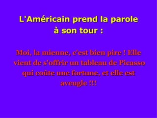 L'Américain prend la parole à son tour : Moi, la mienne, c'est bien pire ! Elle vient de s'offrir un tableau de Picasso qui coûte une fortune, et elle est aveugle !!! 