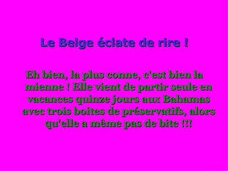 Le Belge éclate de rire ! Eh bien, la plus conne, c'est bien la mienne ! Elle vient de partir seule en vacances quinze jours aux Bahamas avec trois boites de préservatifs, alors qu'elle a même pas de bite !!! 