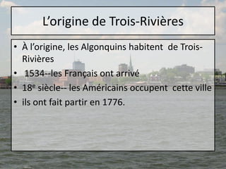 L’origine de Trois-RivièresÀ l’origine, les Algonquins habitent  de Trois-Rivières 1534--les Français ont arrivé18e siècle-- les Américains occupent  cette villeils ont fait partir en 1776. 