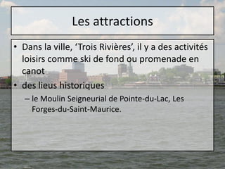 Les attractionsDans la ville, ‘Trois Rivières’, il y a des activités loisirs comme ski de fond ou promenade en canotdes lieus historiquesle Moulin Seigneurial de Pointe-du-Lac, Les Forges-du-Saint-Maurice. 