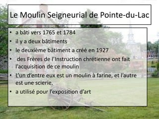 Le Moulin Seigneurial de Pointe-du-Laca bâti vers 1765 et 1784 il y a deux bâtimentsle deuxième bâtiment a créé en 1927 des Frères de l’Instruction chrétienne ont fait l’acquisition de ce moulin L’un d’entre eux est un moulin à farine, et l’autre est une scierie. a utilisé pour l’exposition d’art