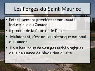 Les Forges-du-Saint-Mauricel’établissement première communauté industrielle au CanadaIl produit de la fonte et de l’acier Maintenant, c’est un lieu historique national du Canada Il y a beaucoup de vestiges archéologiques de la naissance de l’évolution du site. 