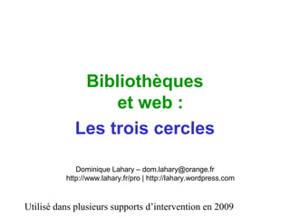 Utilisé dans plusieurs supports d’intervention en 2009
Bibliothèques
et web :
Les trois cercles
Dominique Lahary – dom.lahary@orange.fr
http://www.lahary.fr/pro | http://lahary.wordpress.com
 