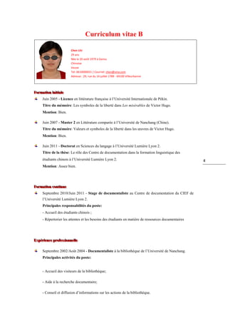Curriculum vitae B

                            Chen LIU
                            29 ans
                            Née le 20 août 1979 à Gansu
                            Chinoise
                            Veuve
                            Tel: 0610000031 / Courriel: chen@sina.com
                            Adresse : 29, rue du 14 juillet 1789 - 69100 Villeurbanne




Formattiion iiniittiialle
Forma on n a e
       Juin 2005 - Licence en littérature française à l’Université Internationale de Pékin.
       Titre du mémoire: Les symboles de la liberté dans Les misérables de Victor Hugo.
       Mention: Bien.

       Juin 2007 - Master 2 en Littérature comparée à l’Université de Nanchang (Chine).
       Titre du mémoire: Valeurs et symboles de la liberté dans les œuvres de Victor Hugo.
       Mention: Bien.

       Juin 2011 - Doctorat en Sciences du langage à l’Université Lumière Lyon 2.
       Titre de la thèse: Le rôle des Centre de documentation dans la formation linguistique des
       étudiants chinois à l’Université Lumière Lyon 2.                                                 4
       Mention: Assez bien.




Formattiion conttiinue
Forma on con nue
       Septembre 2010/Juin 2011 - Stage de documentaliste au Centre de documentation du CIEF de
       l’Université Lumière Lyon 2.
       Principales responsabilités du poste:
       - Accueil des étudiants chinois ;
       - Répertorier les attentes et les besoins des étudiants en matière de ressources documentaires




Expériience proffessssiionnellle
Expér ence pro e onne e

       Septembre 2002/Août 2004 - Documentaliste à la bibliothèque de l’Université de Nanchang.
       Principales activités du poste:


       - Accueil des visiteurs de la bibliothèque;

       - Aide à la recherche documentaire;

       - Conseil et diffusion d’informations sur les actions de la bibliothèque.
 