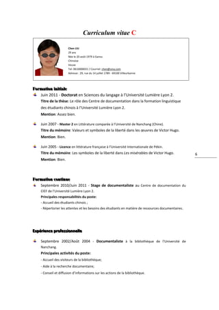 Curriculum vitae C

                        Chen LIU
                        29 ans
                        Née le 20 août 1979 à Gansu
                        Chinoise
                        Veuve
                        Tel: 0610000031 / Courriel: chen@sina.com
                        Adresse : 29, rue du 14 juillet 1789 - 69100 Villeurbanne




Formattiion iiniittiialle
Forma on n a e
   Juin 2011 - Doctorat en Sciences du langage à l’Université Lumière Lyon 2.
     Titre de la thèse: Le rôle des Centre de documentation dans la formation linguistique
     des étudiants chinois à l’Université Lumière Lyon 2.
     Mention: Assez bien.

     Juin 2007 - Master 2 en Littérature comparée à l’Université de Nanchang (Chine).
     Titre du mémoire: Valeurs et symboles de la liberté dans les œuvres de Victor Hugo.
     Mention: Bien.

     Juin 2005 - Licence en littérature française à l’Université Internationale de Pékin.
     Titre du mémoire: Les symboles de la liberté dans Les misérables de Victor Hugo.                  6
     Mention: Bien.



Formattiion conttiinue
Forma on con nue
     Septembre 2010/Juin 2011 - Stage de documentaliste au Centre de documentation du
     CIEF de l’Université Lumière Lyon 2.
     Principales responsabilités du poste:
     - Accueil des étudiants chinois ;
     - Répertorier les attentes et les besoins des étudiants en matière de ressources documentaires.




Expérriience prroffessiionnellle
Expé ence p o ess onne e

     Septembre 2002/Août 2004 - Documentaliste à la bibliothèque de l’Université de
     Nanchang.
     Principales activités du poste:
     - Accueil des visiteurs de la bibliothèque;
     - Aide à la recherche documentaire;
     - Conseil et diffusion d’informations sur les actions de la bibliothèque.
     bac
 