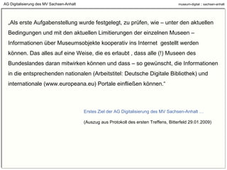 „ Als erste Aufgabenstellung wurde festgelegt, zu prüfen, wie – unter den aktuellen Bedingungen und mit den aktuellen Limitierungen der einzelnen Museen – Informationen über Museumsobjekte kooperativ ins Internet  gestellt werden können. Das alles auf eine Weise, die es erlaubt , dass alle (!) Museen des Bundeslandes daran mitwirken können und dass – so gewünscht, die Informationen in die entsprechenden nationalen (Arbeitstitel: Deutsche Digitale Bibliothek) und internationale (www.europeana.eu) Portale einfließen können.“ Erstes Ziel der AG Digitalisierung des MV Sachsen-Anhalt … (Auszug aus Protokoll des ersten Treffens, Bitterfeld 29.01.2009)  AG Digitalisierung des MV Sachsen-Anhalt 