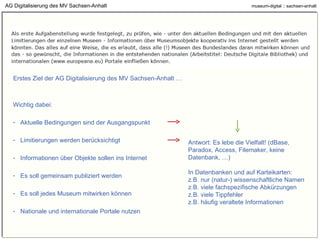 AG Digitalisierung des MV Sachsen-Anhalt Erstes Ziel der AG Digitalisierung des MV Sachsen-Anhalt … Wichtig dabei: Aktuelle Bedingungen sind der Ausgangspunkt Limitierungen werden berücksichtigt Informationen über Objekte sollen ins Internet Es soll gemeinsam publiziert werden Es soll jedes Museum mitwirken können Nationale und internationale Portale nutzen Antwort: Es lebe die Vielfalt! (dBase, Paradox, Access, Filemaker, keine Datenbank, …) In Datenbanken und auf Karteikarten: z.B. nur (natur-) wissenschaftliche Namen z.B. viele fachspezifische Abkürzungen z.B. viele Tippfehler z.B. häufig veraltete Informationen 
