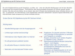 AG Digitalisierung des MV Sachsen-Anhalt Erstes Ziel der AG Digitalisierung des MV Sachsen-Anhalt … Wichtig dabei: Aktuelle Bedingungen sind der Ausgangspunkt Limitierungen werden berücksichtigt Informationen über Objekte sollen ins Internet Es soll gemeinsam publiziert werden Es soll jedes Museum mitwirken können Nationale und internationale Portale nutzen Ergebnisse: Es dauerte zwischen 3 Minuten und 3 Stunden 8 Informationen zu sammeln und Fotografie(n) zu erstellen. Museen wünschten auch weitere Angaben zu Objekten (Links, Literatur). Naturwissenschaftliche Museen betrachten „Typen“, nicht Objekte. Museen haben sehr viel „Flachware“. Archäologische Zeitbegriffe sind nicht für Kunstmuseen geeignet. Besonders die Objektfotografie ist oft nicht vorhanden oder nur für Inventarisierung geeignet. 