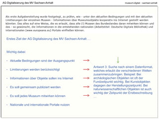 AG Digitalisierung des MV Sachsen-Anhalt Erstes Ziel der AG Digitalisierung des MV Sachsen-Anhalt … Wichtig dabei: Aktuelle Bedingungen sind der Ausgangspunkt Limitierungen werden berücksichtigt Informationen über Objekte sollen ins Internet Es soll gemeinsam publiziert werden Es soll jedes Museum mitwirken können Nationale und internationale Portale nutzen Antwort 3: Suche nach einem Datenformat, welches erlaubt die verschiedenen Welten zusammenzubringen. Beispiel: Bei archäologischen Objekten ist oft der Fundzeitpunkt wichtig. Bei Kunstobjekten dagegen der Herstellungszeitpunkt. Bei naturwissenschaftlichen Objekten ist auch wichtig der Zeitpunkt der Erstbeschreibung … 
