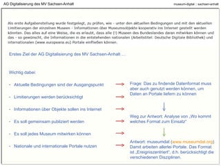 AG Digitalisierung des MV Sachsen-Anhalt Erstes Ziel der AG Digitalisierung des MV Sachsen-Anhalt … Wichtig dabei: Aktuelle Bedingungen sind der Ausgangspunkt Limitierungen werden berücksichtigt Informationen über Objekte sollen ins Internet Es soll gemeinsam publiziert werden Es soll jedes Museum mitwirken können Nationale und internationale Portale nutzen Frage: Das zu findende Datenformat muss aber auch genutzt werden können, um Daten an Portale liefern zu können Weg zur Antwort: Analyse von „Wo kommt welches Format zum Einsatz“ Antwort: museumdat ( www.museumdat.org ) Damit arbeiten allerlei Portale. Das Format ist „Ereigniszentriert“, d.h. berücksichtigt die verschiedenen Disziplinen. 