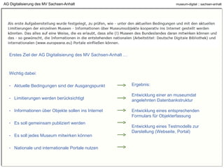 AG Digitalisierung des MV Sachsen-Anhalt Erstes Ziel der AG Digitalisierung des MV Sachsen-Anhalt … Wichtig dabei: Aktuelle Bedingungen sind der Ausgangspunkt Limitierungen werden berücksichtigt Informationen über Objekte sollen ins Internet Es soll gemeinsam publiziert werden Es soll jedes Museum mitwirken können Nationale und internationale Portale nutzen Ergebnis: Entwicklung einer an museumdat angelehnten Datenbankstruktur Entwicklung eines entsprechenden Formulars für Objekterfassung Entwicklung eines Testmodells zur Darstellung (Webseite, Portal) 