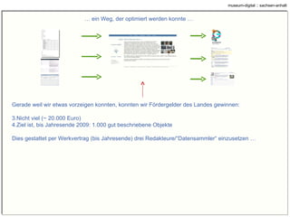 …  ein Weg, der optimiert werden konnte … Gerade weil wir etwas vorzeigen konnten, konnten wir Fördergelder des Landes Sachsen-Anhalt gewinnen: Nicht viel (~ 25.000 Euro) Ziel ist, bis Jahresende 2009: 1.000 gut beschriebene Objekte Dies gestattet per Werkvertrag (bis Jahresende) drei Redakteure/“Datensammler“ einzusetzen … 