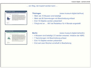 …  ein Weg, der kopiert werden kann … Thüringen ( www.museum-digital.de/thue ) Mehr als 10 Museen sind beteiligt Mehr als 80 Sammlungen mit Beschreibung erfasst Erst 18 Objekte werden präsentiert Fängt erst an … MV hat Redakteur für 4 Monate angestellt Berlin ( www.museum-digital.de/berlin ) 4 Museen sind beteiligt (12 werden erwartet, Initiative der ABR) 7 Sammlungen mit Beschreibung erfasst Erst 10 Objekte werden präsentiert Erst seit zwei Wochen ernsthaft in Bearbeitung 