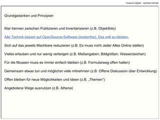 Inventarisierung Publikation Inventarisieren =/= Publizieren Gerichtet an Leute vom Fach, jemand, der sich schon für das Objekt interessiert Abkürzungen erlaubt Tippfehler zulässig Formulierungsfehler zulässig Beschreibender Text kann fehlen, wenn Objektbezeichnung und andere Angaben alles wichtige enthalten Gerichtet an mehrere Zielgruppen, d.h. auch an jemand, der erst für das Objekt interessiert werden soll Abkürzungen nicht erlaubt Tippfehler fallen auf Formulierungsfehler fallen auf Beschreibender Text darf nicht fehlen, Besucher kennt Struktur der Datenablage (wo welches Info) nicht. 