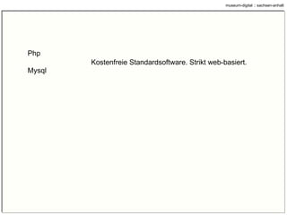 Grundgedanken und Prinzipien Klar trennen zwischen Publizieren und Inventarisieren (z.B. Objektfoto) Alle Technik basiert auf OpenSource-Software (kostenfrei). Das soll so bleiben. Sich auf das jeweils Machbare reduzieren (z.B. Es muss nicht jeder Alles Online stellen) Vieles erlauben und nur wenig verlangen (z.B. Maßangaben, Bildgrößen, Wasserzeichen) Für die Museen muss es immer einfach bleiben (z.B. Formularweg offen halten) Gemeinsam etwas tun und möglichst viele mitnehmen (z.B. Offene Diskussion über Entwicklung) Offen bleiben für neue Möglichkeiten und Ideen (z.B. „Themen“) Angebotene Wege ausnutzen (z.B. Athena) 