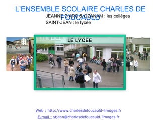 L’ENSEMBLE SCOLAIRE CHARLES DE
            FOUCAULD
       JEANNE D’ARC & OZANAM : les collèges
           SAINT-JEAN : le lycée



                       LE LYCEE




      Web : http://www.charlesdefoucauld-limoges.fr
       E-mail : stjean@charlesdefoucauld-limoges.fr
 