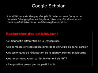 Google Scholar

A la différence de Google, Google Scholar est une banque de
données bibliographiques inapte à retrouver des documents
médico-administratifs ou médico-réglementaires



Rechercher des articles sur :

•Le diagnostic différentiel de la leptospirose

•Les complications postopératoires de la chirurgie du canal carpien

•Les techniques de rééducation de la spondylarthrite ankylosante

•Les recommandations sur le traitement de l’HTA

•Une question posée par les participants
 