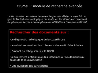 CISMeF : module de recherche avancée


Le formulaire de recherche avancée permet d’aller « plus loin »
que le Portail terminologique de santé en facilitant le croisement
de plusieurs termes ou de plusieurs affiliations terme/qualificatif



 Rechercher des documents sur :

 •Le diagnostic radiologique de la coxarthrose

 •Le retentissement sur la croissance des corticoïdes inhalés

 •L’impact du tabagisme sur la BPCO

 •Le traitement antibiotique des infections à Pseudomonas au
 cours de la mucoviscidose

 • Une question des participants
 
