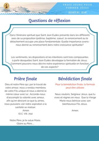Questions de réflexion
Dans l'itinéraire spirituel que Saint Jean Eudes présente dans les différents
axes de sa proposition (prêtrise, baptême, coeur), le renoncement ou le
détachement occupe une place fondamentale. Quelle importance avons-
nous donné au renoncement dans notre croissance spirituelle?
Les sentiments, les dispositions et les intentions sont trois composantes
à partir desquelles Saint Jean Eudes développe la formation de Jésus.
Comment pouvons-nous décrire notre expérience spirituelle en fonction
de ces aspects?
Prière finale
Dieu et notre Père qui, par le travail de
votre amour, nous a rendus membres
de votre Fils unique et nous a donné le
même cœur avec lui ; Accorde-nous
d'accomplir ta volonté avec amour,
afin qu'en désirant ce que tu aimes,
nous puissions voir notre aspiration à la
sainteté se réaliser.
Amen
(O.C. VIII, 701)
Notre Père, je te salue Marie,
Gloire au Père…...
Pour la bénédiction finale, la formule
peut être utilisée:
Nous voulons, Seigneur Jésus, que tu
vives et règnes en nous. Que la Vierge
Marie nous bénisse avec son
bienheureux Fils Jésus.
Amen.
Bénédiction finale
 