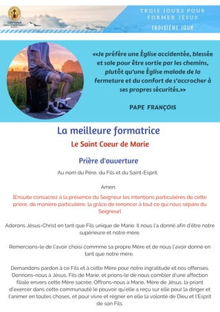 «Je préfère une Église accidentée, blessée
et sale pour être sortie par les chemins,
plutôt qu’une Église malade de la
fermeture et du confort de s’accrocher à
ses propres sécurités.»
PAPE FRANÇOIS
Au nom du Père, du Fils et du Saint-Esprit,
Amen.
Prière d'ouverture
La meilleure formatrice
Le Saint Coeur de Marie
[Ensuite consacrez à la présence du Seigneur les intentions particulières de cette
prière, de manière particulière, la grâce de renoncer à tout ce qui nous sépare du
Seigneur]
Adorons Jésus-Christ en tant que Fils unique de Marie. Il nous l'a donné afin d'être notre
supérieure et notre mère.
Remercions-le de l'avoir choisi commme sa propre Mère et de nous l'avoir donné en
tant que notre mère.
Demandons pardon à ce Fils et à cette Mère pour notre ingratitude et nos offenses.
Donnons-nous à Jésus, Fils de Marie, et prions-le de nous combler d'une affection
filiale envers cette Mère sacrée. Offrons-nous à Marie, Mère de Jésus, la priant
d'exercer dans cette communauté le pouvoir qu'elle a reçu sur elle pour la diriger et
l'animer en toutes choses, et pour vivre et régner en elle la volonté de Dieu et l'Esprit
de son Fils.
 
