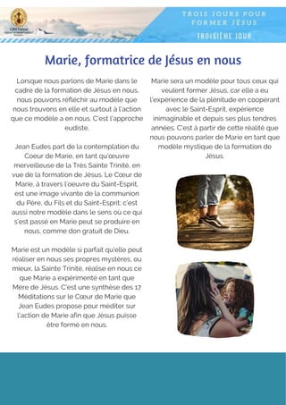 Marie, formatrice de Jésus en nous
Lorsque nous parlons de Marie dans le
cadre de la formation de Jésus en nous,
nous pouvons réfléchir au modèle que
nous trouvons en elle et surtout à l'action
que ce modèle a en nous. C'est l'approche
eudiste.
Jean Eudes part de la contemplation du
Coeur de Marie, en tant qu'œuvre
merveilleuse de la Très Sainte Trinité, en
vue de la formation de Jésus. Le Cœur de
Marie, à travers l’oeuvre du Saint-Esprit,
est une image vivante de la communion
du Père, du Fils et du Saint-Esprit; c’est
aussi notre modèle dans le sens où ce qui
s’est passé en Marie peut se produire en
nous, comme don gratuit de Dieu.
Marie est un modèle si parfait qu'elle peut
réaliser en nous ses propres mystères, ou
mieux, la Sainte Trinité, réalise en nous ce
que Marie a expérimenté en tant que
Mère de Jésus. C’est une synthèse des 17
Méditations sur le Cœur de Marie que
Jean Eudes propose pour méditer sur
l'action de Marie afin que Jésus puisse
être formé en nous.
Marie sera un modèle pour tous ceux qui
veulent former Jésus, car elle a eu
l'expérience de la plénitude en coopérant
avec le Saint-Esprit, expérience
inimaginable et depuis ses plus tendres
années. C'est à partir de cette réalité que
nous pouvons parler de Marie en tant que
modèle mystique de la formation de
Jésus.
 