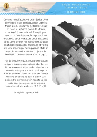 Comme nous l’avons vu, Jean Eudes porte
ce modèle à ses conséquences ultimes:
Marie a reçu le pouvoir de former Jésus
en nous: « Le Sacré Cœur de Marie a
coopéré à l’œuvre de salut, employant
avec un amour incroyable le pouvoir qui
était reçu de la formation, de la naissance
et de la vie de son Fils Jésus dans le cœur
des fidèles: formation, naissance et vie qui
est le fruit principal de sa passion et de sa
mort, la réalisation de ses projets et la
réalisation de ses travaux » (OC VI, 154).
Par ce pouvoir reçu, il peut prendre avec
amour « la possession pleine et entière »
de notre cœur et avec toute raison, nous
pouvons invoquer son intercession pour
former Jésus en nous. Et de lui demander
de faire en Jésus ce qu’il a fait en Elle:
dépeindre et imprimer en nous tous ses
états, tous ses mystères, sa vie, ses
coutumes et ses vertus. »  (O.C. V, 156).
P. Higinio Lopera, CJM
 