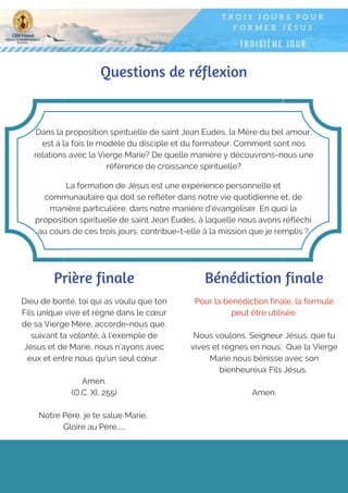 Questions de réflexion
Dans la proposition spirituelle de saint Jean Eudes, la Mère du bel amour,
est à la fois le modèle du disciple et du formateur. Comment sont nos
relations avec la Vierge Marie? De quelle manière y découvrons-nous une
référence de croissance spirituelle?
La formation de Jésus est une expérience personnelle et
communautaire qui doit se refléter dans notre vie quotidienne et, de
manière particulière, dans notre manière d’évangéliser. En quoi la
proposition spirituelle de saint Jean Eudes, à laquelle nous avons réfléchi
au cours de ces trois jours, contribue-t-elle à la mission que je remplis ?
Prière finale
Dieu de bonté, toi qui as voulu que ton
Fils unique vive et règne dans le cœur
de sa Vierge Mère, accorde-nous que,
suivant ta volonté, à l'exemple de
Jésus et de Marie, nous n’ayons avec
eux et entre nous qu’un seul cœur.
Amen.
(O.C. XI, 255)
Notre Père, je te salue Marie,
Gloire au Père…...
Pour la bénédiction finale, la formule
peut être utilisée:
Nous voulons, Seigneur Jésus, que tu
vives et règnes en nous. Que la Vierge
Marie nous bénisse avec son
bienheureux Fils Jésus.
Amen.
Bénédiction finale
 