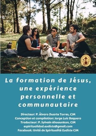 L a f o r m a t i o n d e J é s u s ,
u n e e x p é r i e n c e
p e r s o n n e l l e e t
c o m m u n a u t a i r e
Directeur: P. Álvaro Duarte Torres, CJM
Conception et compilation: Jorge Luis Baquero
Traducteur: P. Sylvain Ahoaunkon, CJM
espiritualidad.eudista@gmail.com
Facebook: Unité de Spiritualité Eudiste CJM
 