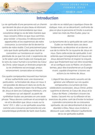 Introduction
La vie spirituelle d’une personne est un chemin
qui devient de plus en plus beau et étonnant;
le sens de la transcendance qui nous
caractérise dirige la vie de telle manière que
nous cessons d'être ce que nous sommes,
pour exister  à nouveau. En découvrant les
opportunités et les expériences de notre
croissance, la conviction de foi devient le
centre de notre réalité. C’est précisément pour
cela que toute spiritualité a pour but de se
concentrer sur l’existence en visant la
plénitude de ce que l’on croit. L'expérience de
la foi selon saint Jean Eudes est marquée par
le sens du coeur humain à la lumière du Cœur
du Christ, selon lequel un itinéraire propre de
la vie chrétienne est envisagé: amour,
renoncement, consécration et mission.
Ces quatre composantes trouvent leur horizon
et leur authenticité avec une résonance
particulière : la formation de Jésus en nous. Il
est possible de découvrir dans les écrits du
Père Eudes, notamment dans Vie et Royaume
de Jésus et dans les Colloques Intérieurs, une
insistance sur cet objectif, au point de
synthétiser toutes ses pensées en une seule
phrase: "Nous devons continuer et accomplir la
vie et la dévotion que Jésus a eues sur la
terre". (O.C. I, 161). La vie spirituelle assumée
comme une croissance permanente est une
caractéristique profonde de Saint Jean Eudes,
car elle ne se réduit pas à quelque chose de
statique, mais, en se décentrant, confronte de
plus en plus la personne et l'invite à avancer,
selon les mots du Père Eudes, pour se
donner.
Le dynamisme de la spiritualité de saint Jean
Eudes se manifeste dans ces deux
fondements: se décentrer et se donner, en
vue de la même fin: le royaume de Jésus en
nous. Dans cette école de spiritualité, il est
entendu que l’enseignement et l’œuvre de
Jésus doivent former et inspirer le croyant,
pour que finalement tout son être ressemble
et se configure avec le Maitre, en d'autres
termes, pour être transformé en un Evangile
vivant, capable d'exprimer à travers ses
actions la vie même de Jésus.
L’objectif des documents suivants est de
générer une réflexion sur ces quatre
composantes à la lumière de trois
célébrations ecclésiales: Jésus-Christ, prêtre
suprême et éternel, le Coeur de Jésus et le
Coeur de Marie. L'intention à travers les
textes, l'accent mis sur la réflexion et les
exercices de prière, sont de d’inviter le lecteur
à prendre conscience de sa croissance
spirituelle, de son décentrement et de son
abandon à Dieu. Nous vous invitons à
découvrir avec cette réflexion l'authenticité
de la vie spirituelle eudiste.
 