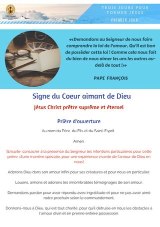 «Demandons au Seigneur de nous faire
comprendre la loi de l’amour. Qu’il est bon
de posséder cette loi ! Comme cela nous fait
du bien de nous aimer les uns les autres au-
delà de tout !»
PAPE FRANÇOIS
Au nom du Père, du Fils et du Saint-Esprit,
Amen.
Prière d'ouverture
Signe du Coeur aimant de Dieu
Jésus Christ prêtre suprême et éternel
[Ensuite  consacrer à la présence du Seigneur les intentions particulières pour cette
prière, d'une manière spéciale, pour une expérience vivante de l'amour de Dieu en
nous]
Adorons Dieu dans son amour infini pour ses créatures et pour nous en particulier.
Louons, aimons et adorons les innombrables témoignages de son amour.
Demandons pardon pour avoir répondu avec ingratitude et pour ne pas avoir aimé
notre prochain selon le commandement.
Donnons-nous à Dieu, qui est tout charité, pour qu’il détruise en nous les obstacles à
l'amour divin et en prenne entière possession.
 