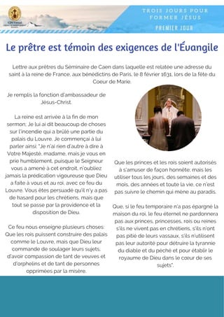 Lettre aux prêtres du Séminaire de Caen dans laquelle est relatée une adresse du
saint à la reine de France, aux bénédictins de Paris, le 8 février 1631, lors de la fête du
Coeur de Marie.
Le prêtre est témoin des exigences de l'Évangile
Je remplis la fonction d'ambassadeur de
Jésus-Christ.
La reine est arrivée à la fin de mon
sermon; Je lui ai dit beaucoup de choses
sur l'incendie qui a brûlé une partie du
palais du Louvre. Je commençai à lui
parler ainsi: "Je n’ai rien d’autre à dire à
Votre Majesté, madame, mais je vous en
prie humblement, puisque le Seigneur
vous a amené à cet endroit, n’oubliez
jamais la prédication vigoureuse que Dieu
a faite à vous et au roi, avec ce feu du
Louvre. Vous êtes persuadé qu'il n'y a pas
de hasard pour les chrétiens, mais que
tout se passe par la providence et la
disposition de Dieu.
Ce feu nous enseigne plusieurs choses:
Que les rois puissent construire des palais
comme le Louvre, mais que Dieu leur
commande de soulager leurs sujets,
d'avoir compassion de tant de veuves et
d'orphelins et de tant de personnes
opprimées par la misère.
Que les princes et les rois soient autorisés
à s'amuser de façon honnête; mais les
utiliser tous les jours, des semaines et des
mois, des années et toute la vie, ce n’est
pas suivre le chemin qui mène au paradis.
Que, si le feu temporaire n'a pas épargné la
maison du roi, le feu éternel ne pardonnera
pas aux princes, princesses, rois ou reines
s'ils ne vivent pas en chrétiens, s'ils n'ont
pas pitié de leurs vassaux, s'ils n'utilisent
pas leur autorité pour détruire la tyrannie
du diable et du péché et pour établir le
royaume de Dieu dans le cœur de ses
sujets".
 