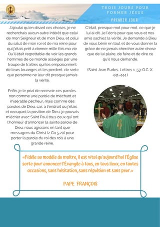 J'ajoutai qu'en disant ces choses, je ne
recherchais aucun autre intérêt que celui
de mon Seigneur et de mon Dieu, et celui
du salut de mon roi et de ma reine pour
qui j'étais prêt à donner mille fois ma vie.
Qu'il était regrettable de voir les grands
hommes de ce monde assiégés par une
troupe de traîtres qui les empoisonnent
de leurs louanges et les perdent, de sorte
que personne ne leur dit presque jamais
la vérité.
Enfin, je le priai de recevoir ces paroles,
non comme une parole de méchant et
misérable pécheur, mais comme des
paroles de Dieu, car, à l'endroit où j'étais
et occupant la position de Dieu, je pouvais
m'écrier avec Saint Paul tous ceux qui ont
l'honneur d'annoncer la sainte parole de
Dieu: nous agissons en tant que
messagers du Christ (2 Co 5,20) pour
porter la parole du roi des rois à une
grande reine.
C'était, presque mot pour mot, ce que je
lui ai dit. Je l'écris pour que vous et nos
amis sachiez la vérité. Je demande à Dieu
de vous bénir en tout et de vous donner la
grâce de ne jamais chercher autre chose
que de lui plaire, de faire et de dire ce
qu'il nous demande.
(Saint Jean Eudes, Lettres 1, 53: O.C. X,
441-444.)
«Fidèle au modèle du maître, il est vital qu’aujourd’hui l’Église
sorte pour annoncer l’Évangile à tous, en tous lieux, en toutes
occasions, sans hésitation, sans répulsion et sans peur.»
PAPE  FRANÇOIS
 