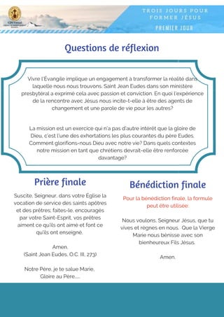 Questions de réflexion
Vivre l'Évangile implique un engagement à transformer la réalité dans
laquelle nous nous trouvons. Saint Jean Eudes dans son ministère
presbytéral a exprimé cela avec passion et conviction. En quoi l'expérience
de la rencontre avec Jésus nous incite-t-elle à être des agents de
changement et une parole de vie pour les autres?
La mission est un exercice qui n'a pas d'autre intérêt que la gloire de
Dieu, c’est l'une des exhortations les plus courantes du père Eudes.
Comment glorifions-nous Dieu avec notre vie? Dans quels contextes
notre mission en tant que chrétiens devrait-elle être renforcée
davantage?
Prière finale
Suscite, Seigneur, dans votre Église la
vocation de service des saints apôtres
et des prêtres; faites-le, encouragés
par votre Saint-Esprit, vos prêtres
aiment ce qu'ils ont aimé et font ce
qu'ils ont enseigné.
Amen.
(Saint Jean Eudes, O.C. III, 273)
 
Notre Père, je te salue Marie,
Gloire au Père…...
Pour la bénédiction finale, la formule
peut être utilisée:
Nous voulons, Seigneur Jésus, que tu
vives et règnes en nous. Que la Vierge
Marie nous bénisse avec son
bienheureux Fils Jésus.
Amen.
Bénédiction finale
 