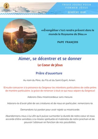 «Évangéliser c’est rendre présent dans le
monde le Royaume de Dieu.»
PAPE FRANÇOIS
Au nom du Père, du Fils et du Saint-Esprit, Amen.
Prière d'ouverture
Aimer, se décentrer et se donner
Le Coeur de Jésus
[Ensuite consacrer à la présence du Seigneur les intentions particulières de cette prière,
de manière particulière, la grâce de renoncer à tout ce qui nous sépare du Seigneur]
Adorons Dieu miséricordieux sans mesure.
Adorons-le d'avoir pitié de ses créatures et de nous en particulier, remercions-le.
Demandons-lui pardon pour avoir rejeté sa miséricorde.
Abandonnons-nous à lui afin qu'il puisse surmonter la dureté de notre cœur et nous
accorde d'être sensibles à la misère spirituelle et matérielle de notre prochain et de
pouvoir l'atténuer en fonction de nos possibilités.
 