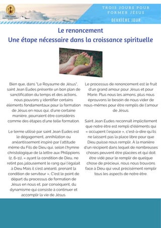 Le renoncement
Une étape nécessaire dans la croissance spirituelle
Bien que, dans "Le Royaume de Jésus",
saint Jean Eudes présente un bon plan de
sanctification du temps et des actions,
nous pouvons y identifier certains
éléments fondamentaux pour la formation
de Jésus en nous qui, d’une certaine
manière, pourraient être considérés
comme des étapes d’une telle formation.
Le terme utilisé par saint Jean Eudes est
le dégagement, annihilation ou
anéantissement inspiré par l'attitude
même du Fils de Dieu qui, selon l'hymne
christologique de la lettre aux Philippiens
(2, 6-11), « ayant la condition de Dieu, ne
retint pas jalousement le rang qui l’égalait
à Dieu Mais il s’est anéanti, prenant la
condition de serviteur ». C'est le point de
départ du processus de formation de
Jésus en nous et, par conséquent, du
dynamisme qui consiste à continuer et
accomplir la vie de Jésus.
Le processus de renoncement est le fruit
d'un grand amour pour Jésus et pour
Marie. Plus nous les aimons, plus nous
éprouvons le besoin de nous vider de
nous-mêmes pour être remplis de l'amour
de Jésus.
Saint Jean Eudes reconnaît implicitement
que notre être est rempli d'éléments qui
« occupent l'espace », c'est-à-dire qu'ils
ne laissent pas la place libre pour que
Dieu puisse nous remplir. À la manière
d'un récipient dans lequel de nombreuses
choses peuvent être placées et qui doit
être vidé pour le remplir de quelque
chose de précieux, nous nous trouvons
face à Dieu qui veut précisément remplir
tous les aspects de notre être.
 